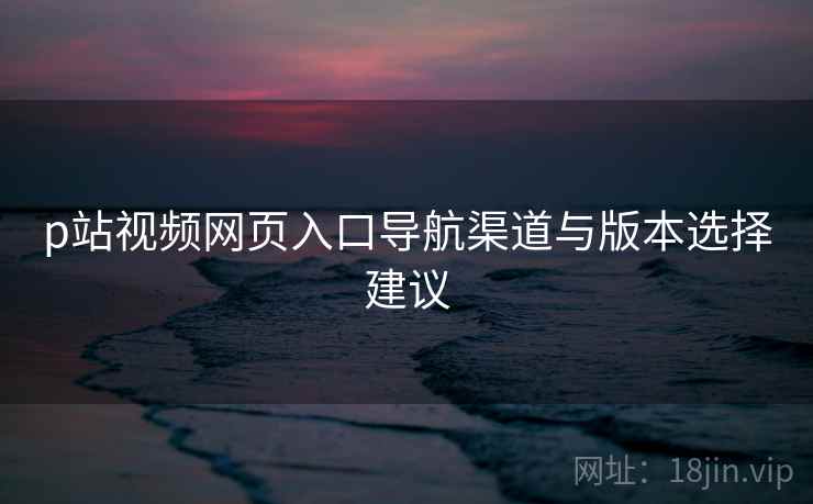 p站视频网页入口导航渠道与版本选择建议