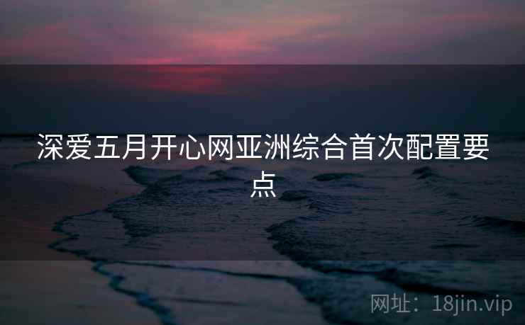深爱五月开心网亚洲综合首次配置要点