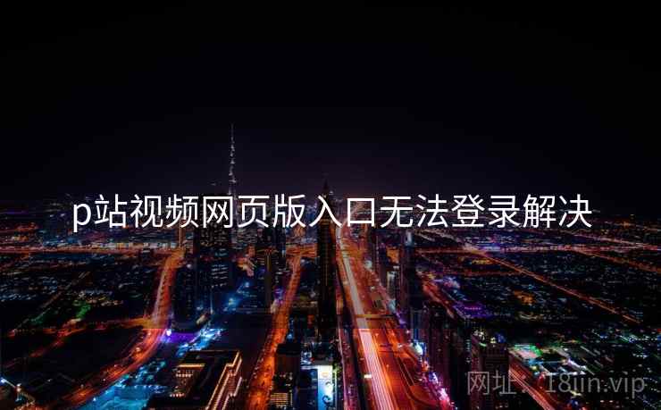 p站视频网页版入口无法登录解决